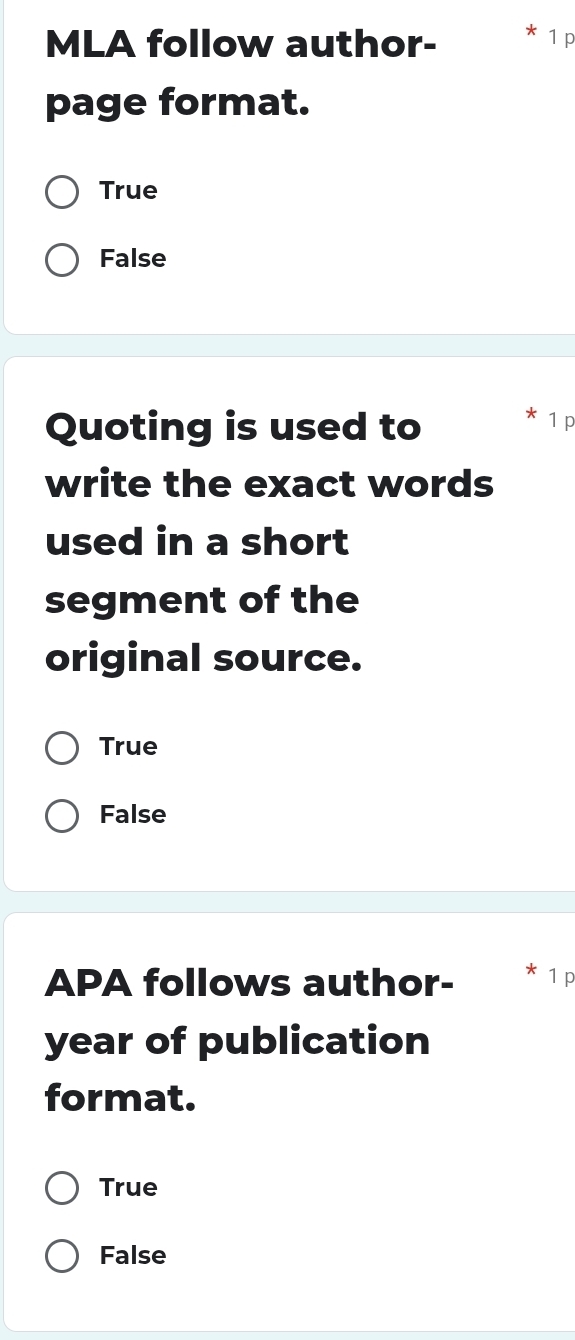 MLA follow author-
1 p
page format.
True
False
Quoting is used to
1 p
write the exact words
used in a short
segment of the
original source.
True
False
APA follows author- 1 p
year of publication
format.
True
False