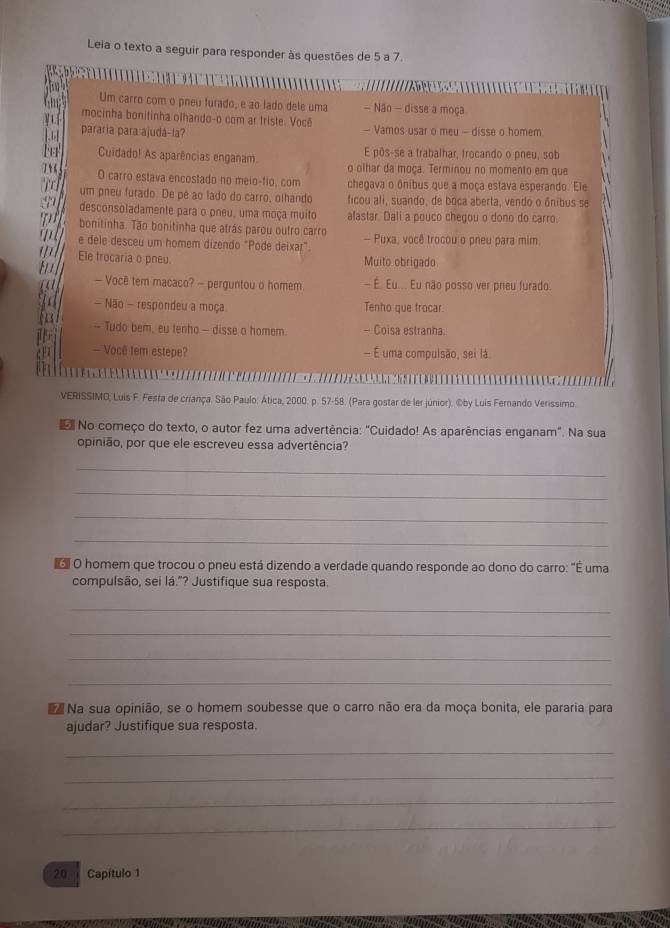 Leia o texto a seguir para responder às questões de 5 a 7.
Um carro com o pneu furado, e ao lado dele uma - Não - disse a moça
mocinha bonitinha olhando-o com ar triste. Voçê
pararia para ajudá-la? - Vamos usar o meu - disse o homem
E pôs-se a trabalhar, trocando o pneu, sob
Cuidado! As aparências enganam o olhar da moça. Terminou no momento em que
O carro estava encostado no meio-fio, com chegava o ônibus que a moça estava esperando. Ele
um pneu furado. De pê ao lado do carro, olhando ficou ali, suando, de boca aberta, vendo o ônibus se
desconsoladamente para o pneu, uma moça muito afastar Dali a pouco chegou o dono do carro.
bonitinha. Tão bonitinha que atrás parou outro carro
e dele desceu um homem dizendo "Pode deixar" - Puxa, você trocou o pneu para mim.
Ele trocaria o pneu Muito obrigado.
— Você tem macaco? - perguntou o homem - É. Eu... Eu não posso ver preu furado.
- Não - respondeu a moça Tenho que frocar.
- Tudo bem, eu tenho - disse o homem - Coisa estranha.
- Você tem estepe? - É uma compulsão, sei lá
VERISSIMO, Luis F. Festa de criança. São Paulo: Ática, 2000. p. 57-58. (Para gostar de ler júnior). ©by Luis Fernando Verissimo.
No começo do texto, o autor fez uma advertência: "Cuidado! As aparências enganam". Na sua
opinião, por que ele escreveu essa advertência?
_
_
_
_
e O homem que trocou o pneu está dizendo a verdade quando responde ao dono do carro: "É uma
compulsão, sei lá."? Justifique sua resposta.
_
_
_
_
Na sua opinião, se o homem soubesse que o carro não era da moça bonita, ele pararia para
ajudar? Justifique sua resposta.
_
_
_
_
20 Capítulo 1