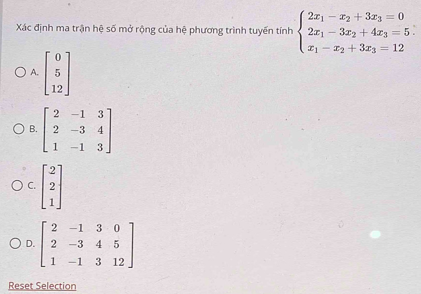 Xác định ma trận hệ số mở rộng của hệ phương trình tuyến tính beginarrayl 2x_1-x_2+3x_3=0 2x_1-3x_2+4x_3=5 x_1-x_2+3x_3=12endarray.
A.
B
C. beginbmatrix 2 2 1endbmatrix
D. beginbmatrix 2&-1&3&0 2&-3&4&5 1&-1&3&12endbmatrix
Reset Selection