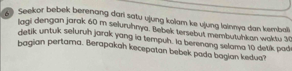 Seekor bebek berenang dari satu ujung kolam ke ujung lainnya dan kemball 
lagi dengan jarak 60 m seluruhnya. Bebek tersebut membutuhkan waktu 30
detik untuk seluruh jarak yang ia tempuh. Ia berenang selama 10 detik pad 
bagian pertama. Berapakah kecepatan bebek pada bagian kedua?