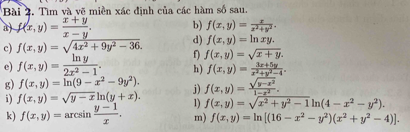 Tìm và vẽ miền xác định của các hàm số sau. 
a) f(x,y)= (x+y)/x-y . 
b) f(x,y)= x/x^2+y^2 . 
c) f(x,y)=sqrt(4x^2+9y^2-36). d) f(x,y)=ln xy. 
e) f(x,y)= ln y/2x^2-1 . 
f) f(x,y)=sqrt(x+y). 
h) f(x,y)= (3x+5y)/x^2+y^2-4 . 
g) f(x,y)=ln (9-x^2-9y^2). 
i) f(x,y)=sqrt(y-x)ln (y+x). j) f(x,y)= (sqrt(y-x^2))/1-x^2 . ·s , 
k) f(x,y)=arcsin  (y-1)/x . 
1) f(x,y)=sqrt(x^2+y^2-1)ln (4-x^2-y^2). 
m) f(x,y)=ln [(16-x^2-y^2)(x^2+y^2-4)].