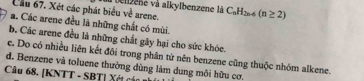 bellzene và alkylbenzene là C_nH_2n-6(n≥ 2)
Cầu 67. Xét các phát biểu về arene. 
a. Các arene đều là những chất có mùi. 
b. Các arene đều là những chất gây hại cho sức khỏe. 
c. Do có nhiều liên kết đôi trong phân tử nên benzene cũng thuộc nhóm alkene. 
d. Benzene và toluene thường dùng làm dung môi hữu cơ. 
Câu 68. [KNTT - SBT] Xét các