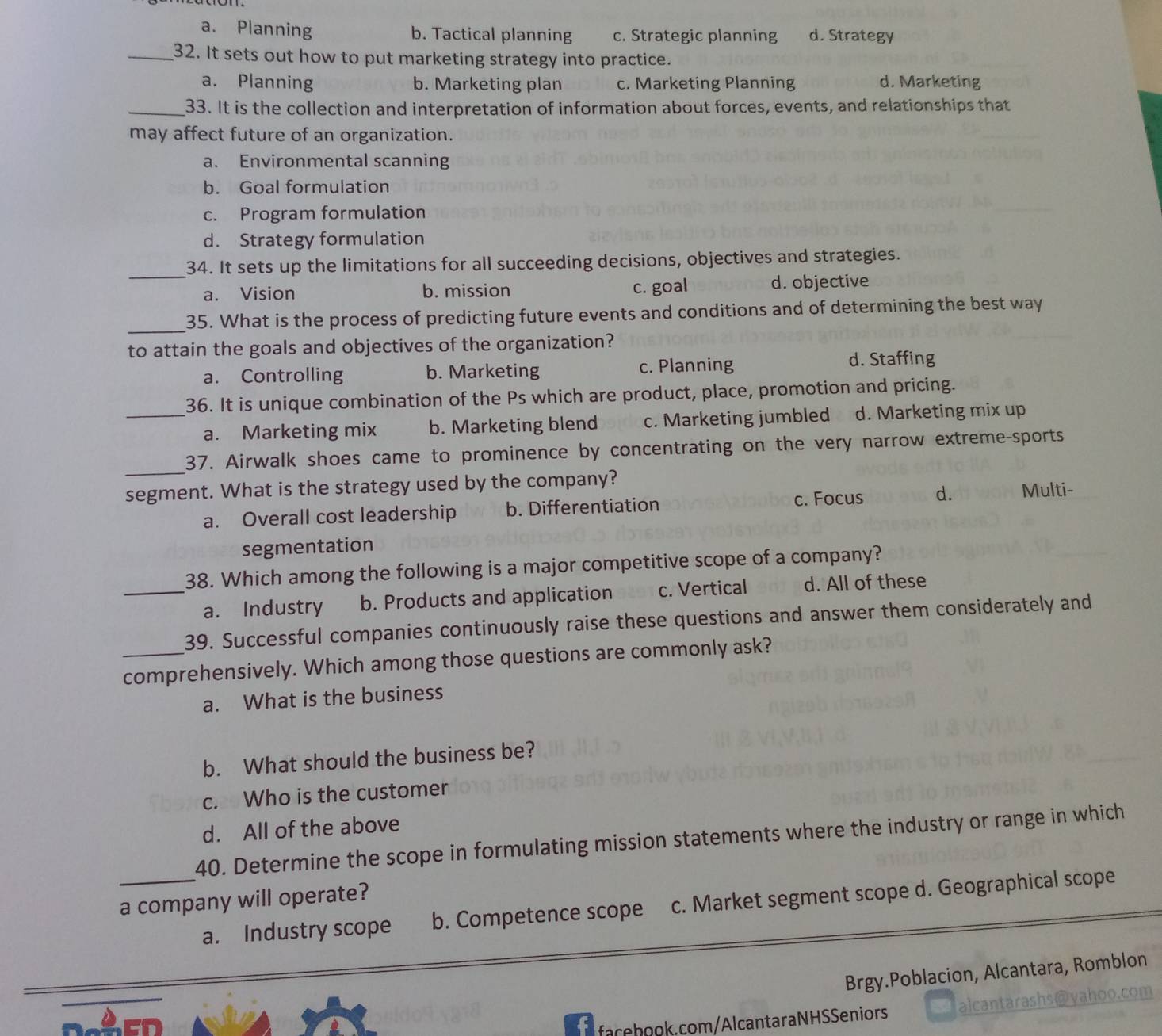 a. Planning b. Tactical planning c. Strategic planning d. Strategy
_32. It sets out how to put marketing strategy into practice.
a. Planning b. Marketing plan c. Marketing Planning d. Marketing
_33. It is the collection and interpretation of information about forces, events, and relationships that
may affect future of an organization.
a. Environmental scanning
b. Goal formulation
c. Program formulation
d. Strategy formulation
_
34. It sets up the limitations for all succeeding decisions, objectives and strategies.
a. Vision b. mission c. goal d. objective
_35. What is the process of predicting future events and conditions and of determining the best way
to attain the goals and objectives of the organization?
a. Controlling b. Marketing c. Planning
d. Staffing
36. It is unique combination of the Ps which are product, place, promotion and pricing.
_a. Marketing mix b. Marketing blend c. Marketing jumbled d. Marketing mix up
_
37. Airwalk shoes came to prominence by concentrating on the very narrow extreme-sports
segment. What is the strategy used by the company?
a. Overall cost leadership b. Differentiation c. Focus d. Multi-
segmentation
38. Which among the following is a major competitive scope of a company?
_a. Industry b. Products and application c. Vertical d. All of these
39. Successful companies continuously raise these questions and answer them considerately and
_comprehensively. Which among those questions are commonly ask?
a. What is the business
b. What should the business be?
c. Who is the customer
d. All of the above
40. Determine the scope in formulating mission statements where the industry or range in which
a company will operate?
_a. Industry scope b. Competence scope c. Market segment scope d. Geographical scope
Brgy.Poblacion, Alcantara, Romblon
faceook. com/AlcantaraNHSSeniors at