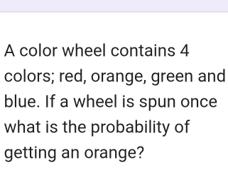 A color wheel contains 4
colors; red, orange, green and 
blue. If a wheel is spun once 
what is the probability of 
getting an orange?