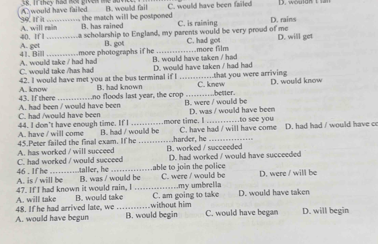 If they had not given me advice
A. would have failed B. would fail C. would have been failed D. wouldn t an
39. If it _the match will be postponed
A. will rain B. has rained C. is raining D. rains
40. If I a scholarship to England, my parents would be very proud of me
A. get _B. got C. had got D. will get
41. Bill _more photographs if he _more film
A. would take / had had B. would have taken / had
C. would take /has had D. would have taken / had had
42. I would have met you at the bus terminal if I _that you were arriving
A. know B. had known C. knew D. would know
43. If there_ no floods last year, the crop _better.
A. had been / would have been B. were / would be
C. had /would have been D. was / would have been
44. I don’t have enough time. If I _more time. I _to see you
A. have / will come B. had / would be C. have had / will have come D. had had / would have c
45.Peter failed the final exam. If he _harder, he_
A. has worked / will succeed B. worked / succeeded
C. had worked / would succeed D. had worked / would have succeeded
46 . If he .taller, he _able to join the police
A. is / will be B. was / would be C. were / would be D. were / will be
47. If I had known it would rain, I _my umbrella
A. will take B. would take C. am going to take D. would have taken
48. If he had arrived late, we _without him
A. would have begun B. would begin C. would have began D. will begin