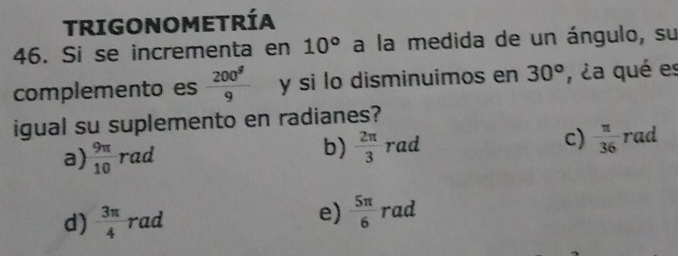 TRIGONOMETRÍA
46. Si se incrementa en 10° a la medida de un ángulo, su
complemento es  200^g/9  y si lo disminuimos en 30° , ¿a qué es
igual su suplemento en radianes?
a)  9π /10 rad
b)  2π /3 rad
c)  π /36 r id
d)  3π /4  raa e)  5π /6  rad