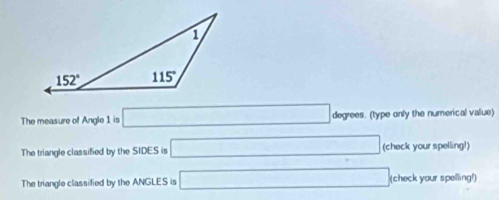 The measure of Angle 1 is □ degrees. (type only the numerical value)
The triangle classified by the SIDES is □ (check your spelling!)
The triangle classified by the ANGLES is □ (c heck your spelling!)