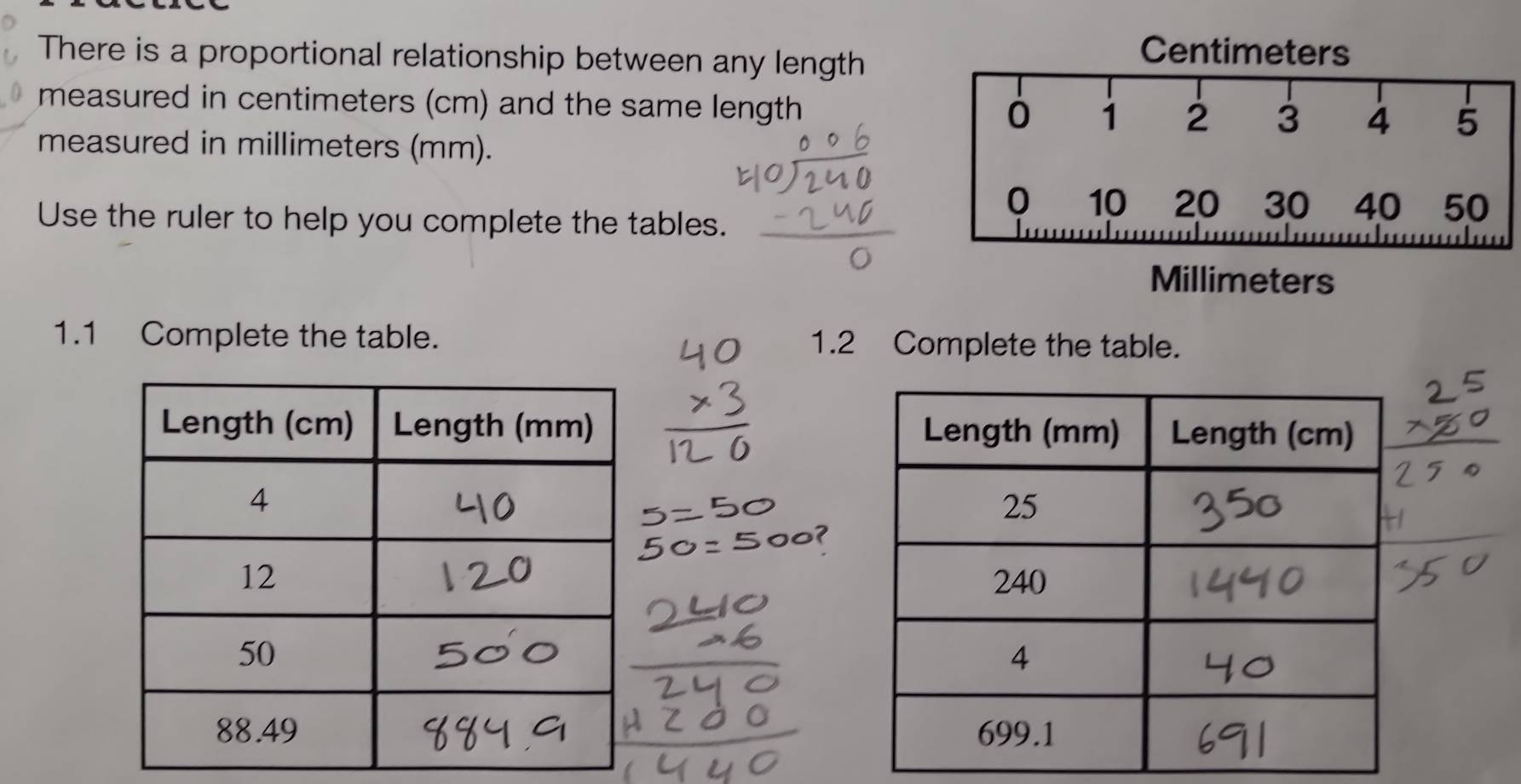 There is a proportional relationship between any length
Centimeters
measured in centimeters (cm) and the same length 
measured in millimeters (mm).
0 10 20 30 40 50
Use the ruler to help you complete the tables.
Millimeters
1.1 Complete the table. 1.2 Complete the table.