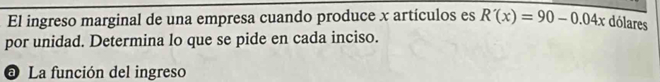 El ingreso marginal de una empresa cuando produce x artículos es R'(x)=90-0.04x dólares 
por unidad. Determina lo que se pide en cada inciso. 
a La función del ingreso