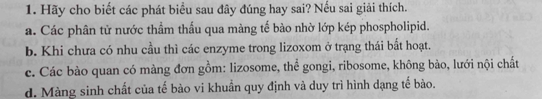 Hãy cho biết các phát biểu sau đây đúng hay sai? Nếu sai giải thích.
a. Các phân tử nước thẩm thấu qua màng tế bào nhờ lớp kép phospholipid.
b. Khi chưa có nhu cầu thì các enzyme trong lizoxom ở trạng thái bất hoạt.
c. Các bào quan có màng đơn gồm: lizosome, thể gongi, ribosome, không bào, lưới nội chất
d. Màng sinh chất của tế bào vi khuẩn quy định và duy trì hình dạng tế bào.