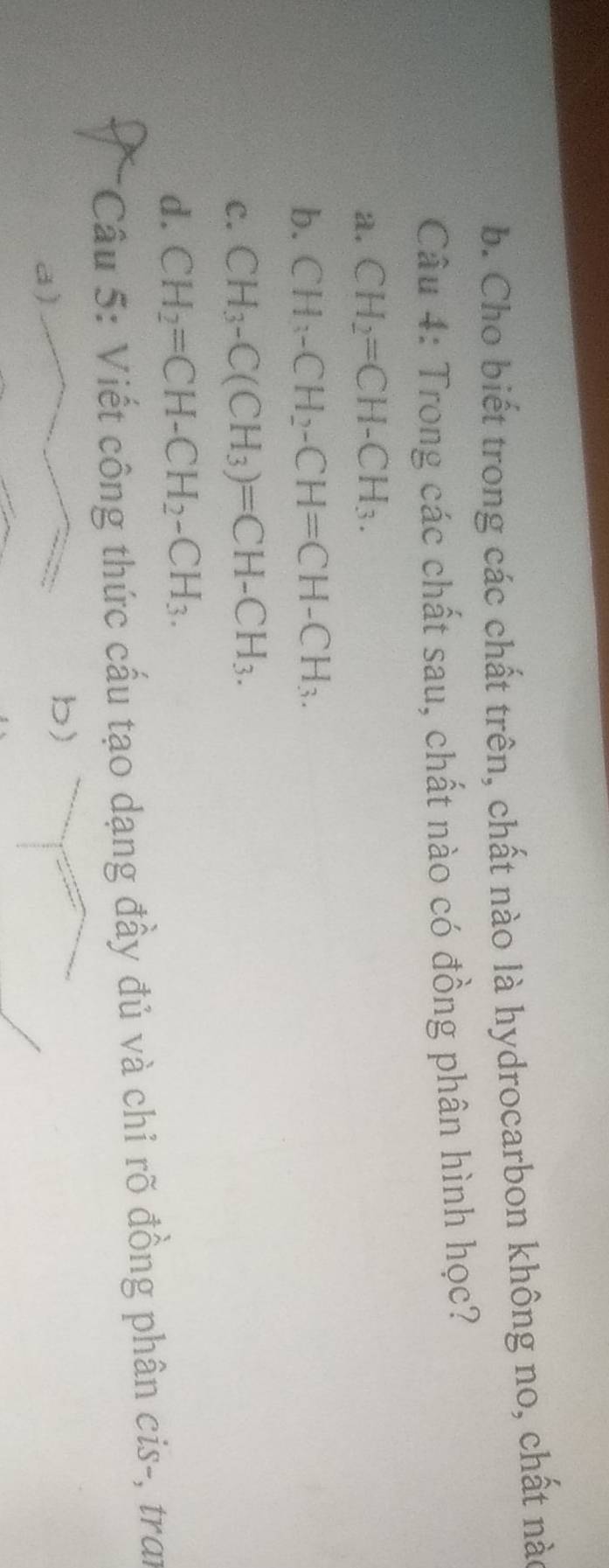 Cho biết trong các chất trên, chất nào là hydrocarbon không no, chất nà
Câu 4: Trong các chất sau, chất nào có đồng phân hình học?
a. CH_2=CH-CH_3.
b. CH_3-CH_2-CH=CH-CH_3.
C. CH_3-C(CH_3)=CH-CH_3.
d. CH_2=CH-CH_2-CH_3. 
* Cầu 5: Viết công thức cấu tạo dạng đầy đủ và chỉ rõ đồng phân cis-, tran
a)
b)
