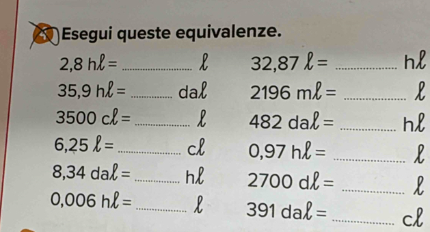 )Esegui queste equivalenze. 
_ 2,8hell =
_ 32,87ell =
n
35,9hell = _dal 2196mell = _
3500cell = _L 482daell = _ h
6,25ell = _ 
cl 0,97hell =
_l
8,34daell = _hl 2700dell = _l
0,006hell = _l 391daell = _cl