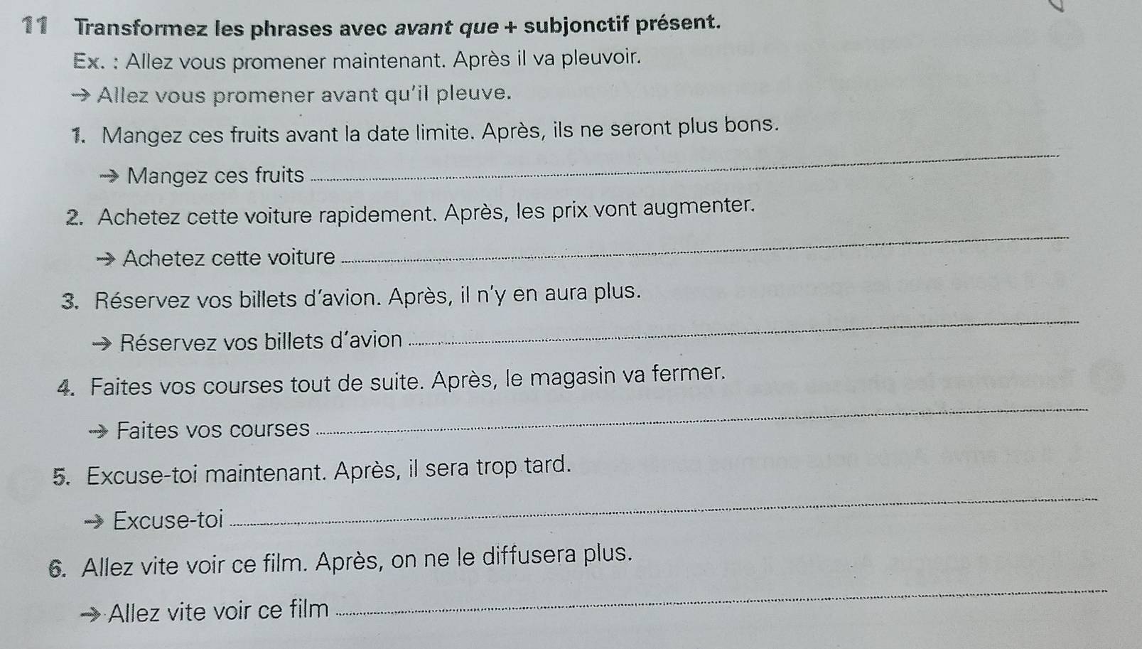 Transformez les phrases avec avant que + subjonctif présent. 
Ex. : Allez vous promener maintenant. Après il va pleuvoir. 
Allez vous promener avant qu'il pleuve. 
1. Mangez ces fruits avant la date limite. Après, ils ne seront plus bons. 
Mangez ces fruits 
_ 
2. Achetez cette voiture rapidement. Après, les prix vont augmenter. 
Achetez cette voiture 
_ 
_ 
3. Réservez vos billets d'avion. Après, il n'y en aura plus. 
Réservez vos billets d'avion 
4. Faites vos courses tout de suite. Après, le magasin va fermer. 
Faites vos courses 
_ 
5. Excuse-toi maintenant. Après, il sera trop tard. 
Excuse-toi 
_ 
_ 
6. Allez vite voir ce film. Après, on ne le diffusera plus. 
Allez vite voir ce film