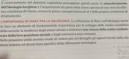 Il rovesciamento del dominio capitalista presuppone quindi anche lo smascheramento 
dell’ideologia borghese e l’acquisizione da parte della classe operaia di una vera ed effet- 
tíva coscienza di classe, ovvero la piena consapevolezza di sé e della propria condizione di 
sfruttamento. 
L'IMPORTANZA DI MARX PER LA SOCIOLOGIA La riflessione di Marx sull'ideologia mette 
in luce un elemento di fondamentale importanza per lo sviluppo dello studio scientifico 
della società: la tendenza degli esseri umani a elaborare una visione della realtà condizio- 
nata dalla loro posizione sociale e dagli interessi a essa connessi. 
Nelle prossime unità avremo modo di vedere più nel dettaglio gli apporti forniti dallo stu 
dioso tedesco ad alcuni temi specifici della riflessione sociologica.