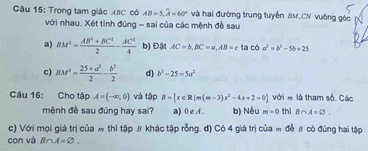 Trong tam giác ABC có AB=5, widehat A=60° và hai đường trung tuyến BM,CN vuông góc 
với nhau. Xét tính đúng - sai của các mệnh đề sau 
a) BM^2= (AB^2+BC^2)/2 - AC^2/4  b) Đặt AC=b, BC=a, AB=c ta có a^2=b^2-5b+25
c) BM^2= (25+a^2)/2 - b^2/2  d) b^2-25=5a^2
Câu 16: Cho tập A=(-∈fty ,0) và tập B= x∈ R|m(m-3)x^2-4x+2=0 với m là tham số. Các 
mệnh đề sau đúng hay sai? a) 0∉ A. b) Nếu m=0 thì B∩ A=varnothing. 
c) Với mọi giá trị của m thì tập B khác tập rỗng. d) Có 4 giá trị của m để B có đúng hai tập 
con và B∩ A=varnothing.