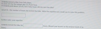 Amanda rented a bike from led's Oikes. 
It casts. 511 for the helmet plus $2.25 per hour
f Amanda paid about Sa5 nd, how many sours did she rent the bilie 
a) Let s - the number of heurs she reated the bike. White the equation you would use to solne this problem. 
_  □ 
b) Now solve your equatioe 
Aanda rented the brike for □ hours. (Round your ansiver to the nearest berth of an 
hout )