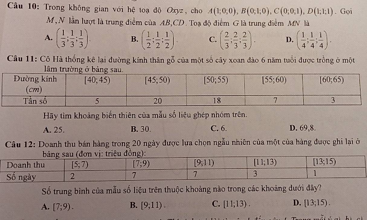 Trong không gian với hệ toạ độ Oxyz, cho A(1;0;0),B(0;1;0),C(0;0;1),D(1;1;1). Gọi
M, N lần lượt là trung điểm của AB,CD. Toạ độ diểm G là trung điểm MN là
A. ( 1/3 ; 1/3 ; 1/3 ). ( 1/2 ; 1/2 ; 1/2 ). C. ( 2/3 ; 2/3 ; 2/3 ). D. ( 1/4 ; 1/4 ; 1/4 ).
B.
Câu 11: Cô Hà thống kê lại đường kính thân gỗ của một số cây xoan đào 6 năm tuổi được trồng ở một
Hãy tìm khoảng biến thiên của mẫu số liêu ghép nhóm trên.
A. 25. B. 30. C. 6. D. 69,8.
Câu 12: Doanh thu bán hàng trong 20 ngày được lựa chọn ngẫu nhiên của một của hàng được ghi lại ở
Số trung bình của mẫu số liệu trên thuộc khoảng nào trong các khoảng dưới dây?
C.
D.
A. [7;9). B. [9;11). [11;13). [13;15).