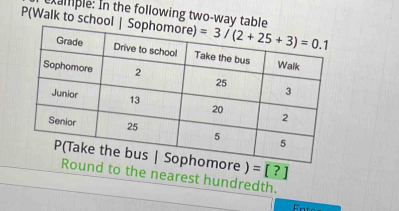 xample: In the following two-way table
P(Walk to school | Sop
Sophomore ) =[?]
Round to the nearest hundredth.
Enter