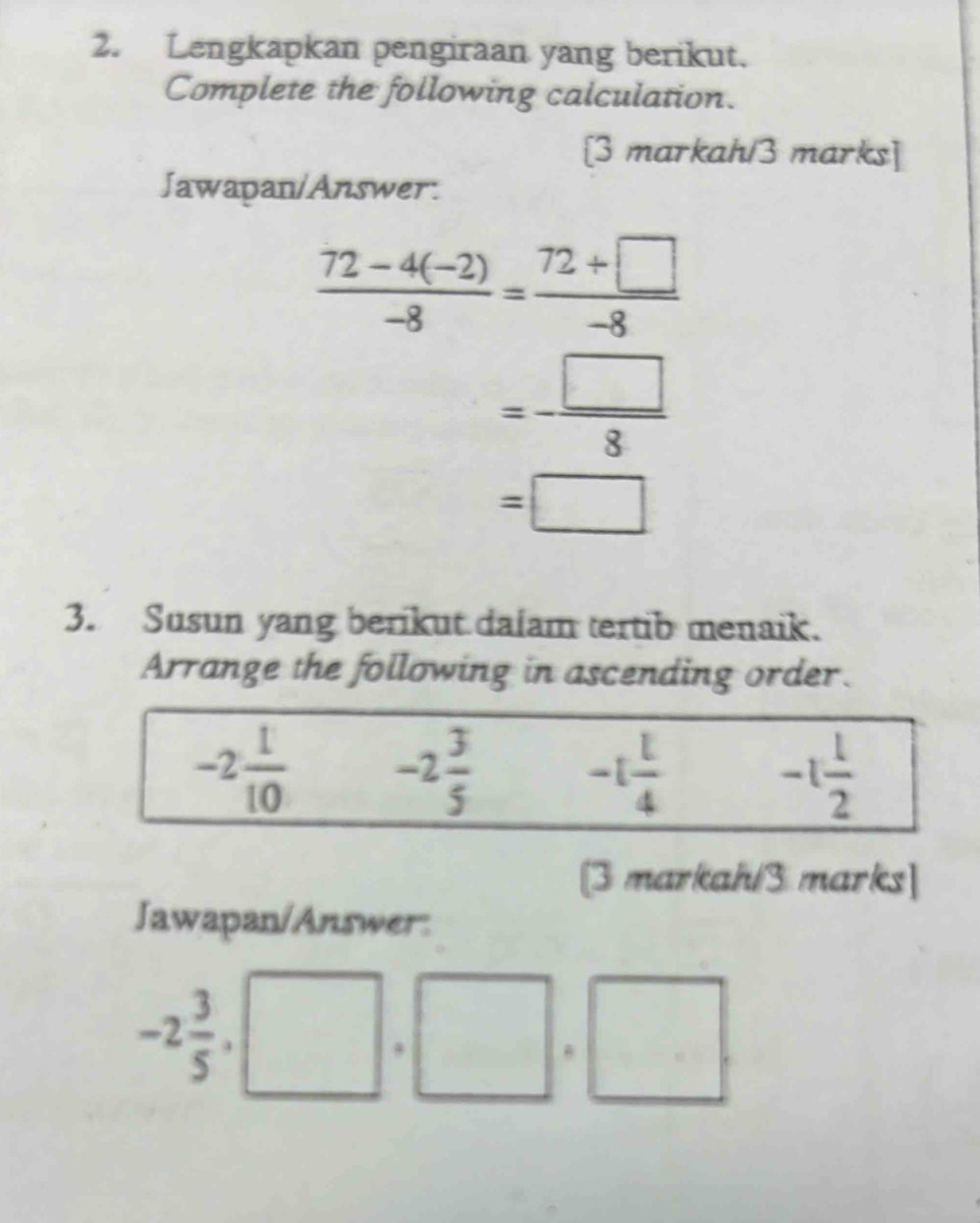 Lengkapkan pengiraan yang berikut.
Complete the following calculation.
[3 markah/3 marks]
Jawapan/Answer:
 (72-4(-2))/-8 = (72+□ )/-8 
=- □ /8 
=□
3. Susun yang berikut daiam tertib menaik.
Arrange the following in ascending order.
[3 markah/3 marks]
Jawapan/Answer:
-2 3/5 
□ . .□
, 1 □ 