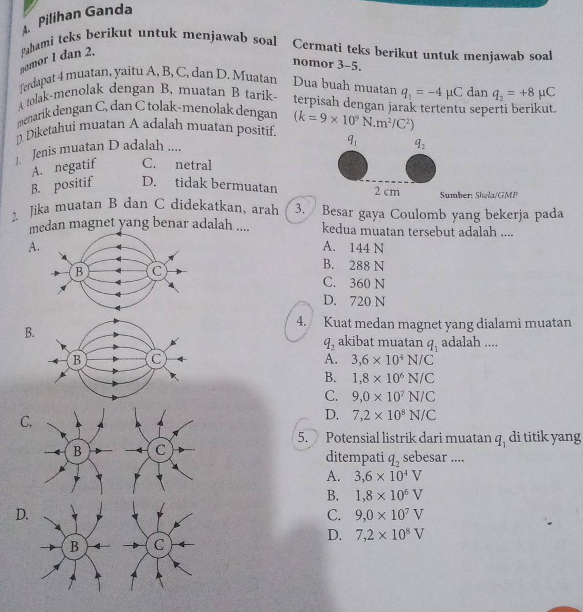 Pilihan Ganda
pahami teks berikut untuk menjawab soal Cermati teks berikut untuk menjawab soal
nomor 1 dan 2.
nomor 3-5.
Terdapat 4 muatan, yaitu A, B, C, dan D. Muatan Dua buah muatan q_1=-4mu C dan q_2=+8 μC
A tolak-menolak dengan B, muatan B tarik- terpisah dengan jarak tertentu seperti berikut.
menarik dengan C, dan C tolak-menolak dengan
D. Diketahui muatan A adalah muatan positif. (k=9* 10^9N.m^2/C^2)
1. Jenis muatan D adalah ....
q_1
q_2
A. negatif C. netral
B. positif D. tidak bermuatan
2 cm Sumber: Shela/GMP
Jika muatan B dan C didekatkan, arah 3. Besar gaya Coulomb yang bekerja pada
medan magnet yang benar adalah .... kedua muatan tersebut adalah ....
A.A. 144 N
B. 288 N
C. 360 N
D. 720 N
4. Kuat medan magnet yang dialami muatan
B.
q_2 akibat muatan q_1 adalah ....
A. 3,6* 10^4N/C
B. 1,8* 10^6N/C
C. 9,0* 10^7N/C
C
D. 7,2* 10^8N/C
5. Potensial listrik dari muatan q_1 di titik yang
ditempati q_2 sebesar ....
A. 3,6* 10^4V
B. 1,8* 10^6V
D.
C. 9,0* 10^7V
D. 7,2* 10^8V