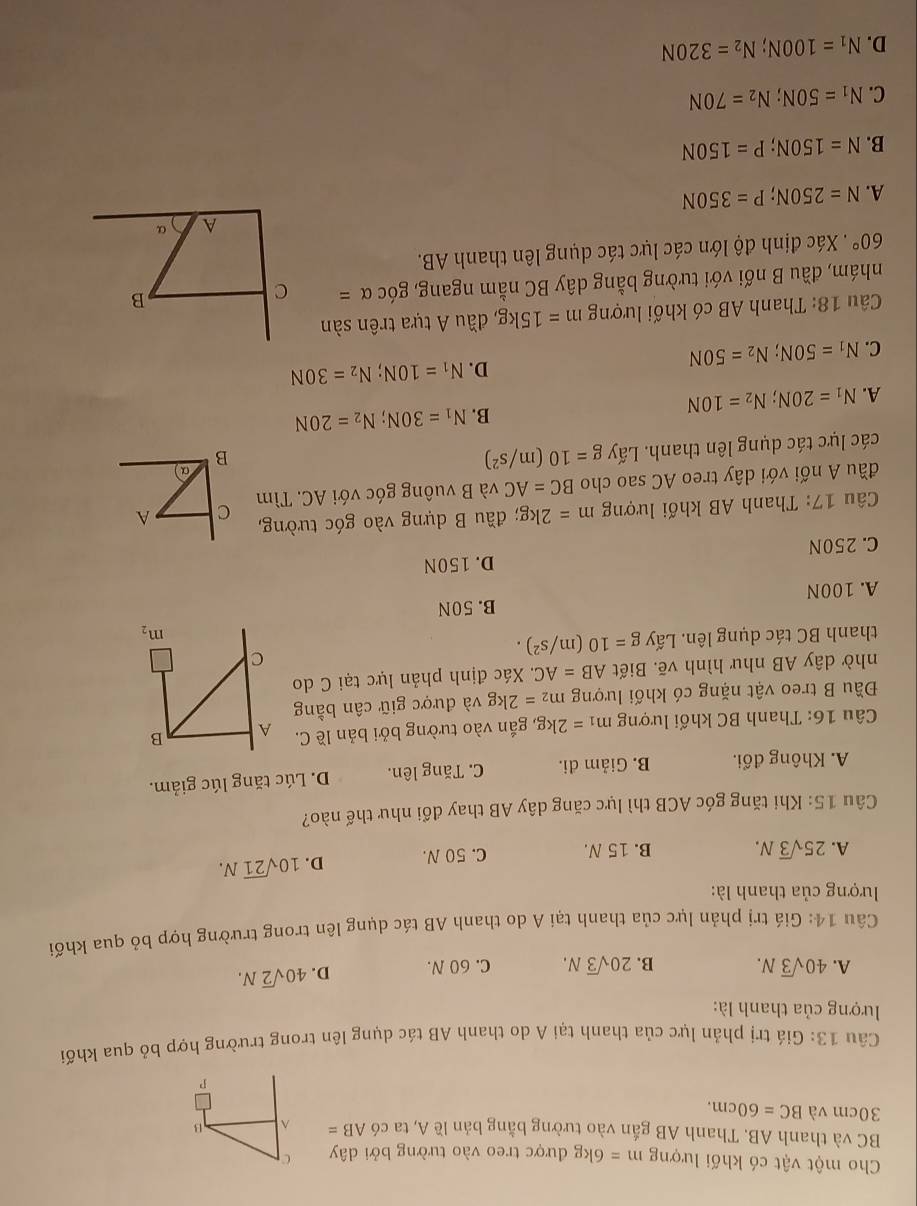 Cho một vật có khối lượng m= 6kg được treo vào tường bởi dây C
BC và thanh AB. Thanh AB gắn vào tường bằng bản lề A, ta có AB= ^ B
30cm và BC=60cm.
P
Câu 13: Giá trị phản lực của thanh tại A do thanh AB tác dụng lên trong trường hợp bỏ qua khối
lượng của thanh là:
A. 40sqrt(3)N. B. 20sqrt(3)N. C. 60 N. D. 40sqrt(2)N.
Câu 14: Giá trị phản lực của thanh tại A do thanh AB tác dụng lên trong trường hợp bỏ qua khối
lượng của thanh là:
A. 25sqrt(3)N. B. 15 N. C. 50 N. D. 10sqrt(21)N.
Câu 15: Khi tăng góc ACB thì lực căng dây AB thay đổi như thế nào?
A. Không đổi. B. Giảm đi. C. Tăng lên. D. Lúc tăng lúc giảm.
Câu 16: Thanh BC khối lượng m_1=2kg , gắn vào tường bởi bản lề C. A B
Đầu B treo vật nặng có khối lượng m_2=2kg và được giữ cân bằng
nhờ dây AB như hình vẽ. Biết AB=AC. Xác định phản lực tại C do
thanh BC tác dụng lên. Lấy g=10(m/s^2).
C
m_2
B. 50N
A. 100N
D. 150N
C. 250N
Câu 17: Thanh AB khối lượng m=2kg; đầu B dựng vào góc tường,
đầu A nối với dây treo AC sao cho BC=AC và B vuông góc với AC. Tìm C A
các lực tác dụng lên thanh. Lấy g=10(m/s^2)
a)
B
B.
A. N_1=20N;N_2=10N N_1=30N;N_2=20N
D. N_1=10N;N_2=30N
C. N_1=50N;N_2=50N
Câu 18: Thanh AB có khối lượng m=15kg; đầu A tựa trên sàn
nhám, đầu B nối với tường bằng dây BC nằm ngang, góc alpha = C
B
60°. Xác định độ lớn các lực tác dụng lên thanh AB.
A α
A. N=250N;P=350N
B. N=150N;P=150N
C. N_1=50N;N_2=70N
D. N_1=100N;N_2=320N