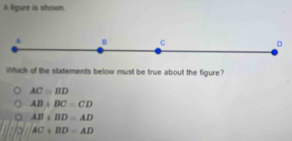 A figure is shown.
A
B C
D
Which of the statements below must be true about the figure?
AC=BD
AB+BC=CD
AB+BD=AD
AC+BD=AD