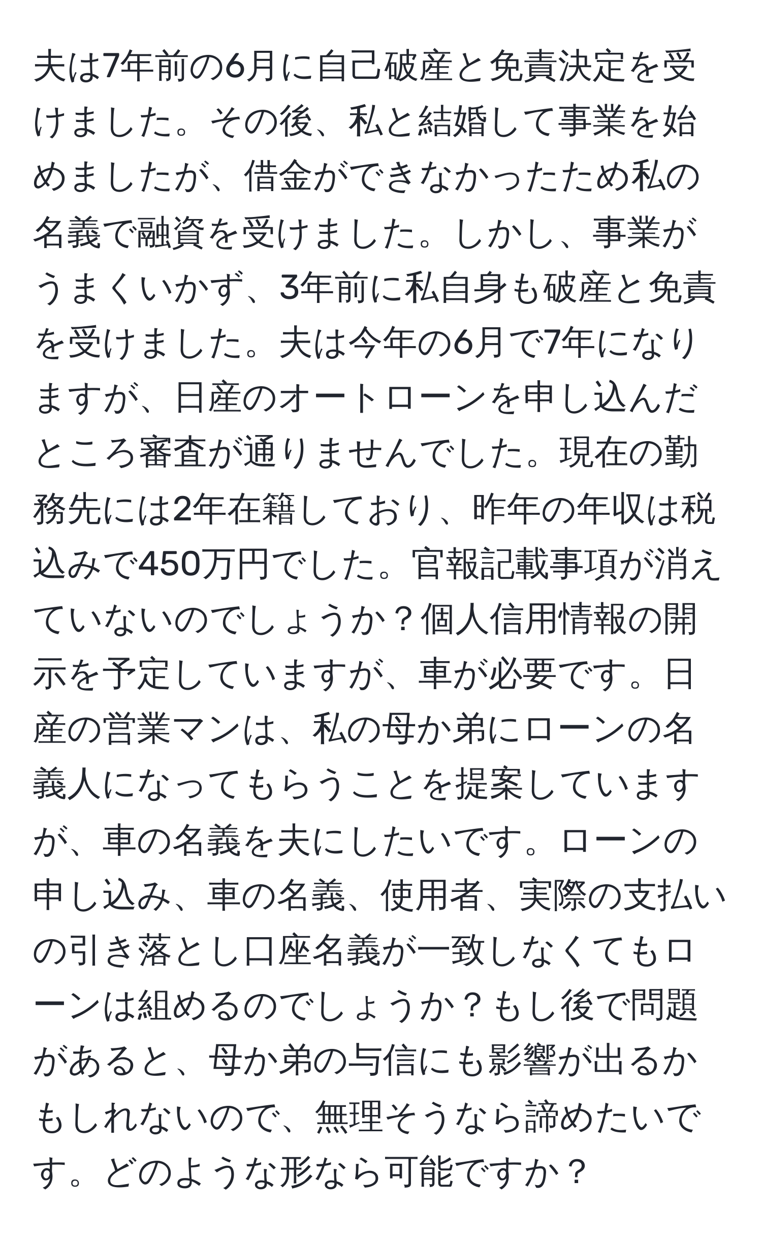 夫は7年前の6月に自己破産と免責決定を受けました。その後、私と結婚して事業を始めましたが、借金ができなかったため私の名義で融資を受けました。しかし、事業がうまくいかず、3年前に私自身も破産と免責を受けました。夫は今年の6月で7年になりますが、日産のオートローンを申し込んだところ審査が通りませんでした。現在の勤務先には2年在籍しており、昨年の年収は税込みで450万円でした。官報記載事項が消えていないのでしょうか？個人信用情報の開示を予定していますが、車が必要です。日産の営業マンは、私の母か弟にローンの名義人になってもらうことを提案していますが、車の名義を夫にしたいです。ローンの申し込み、車の名義、使用者、実際の支払いの引き落とし口座名義が一致しなくてもローンは組めるのでしょうか？もし後で問題があると、母か弟の与信にも影響が出るかもしれないので、無理そうなら諦めたいです。どのような形なら可能ですか？