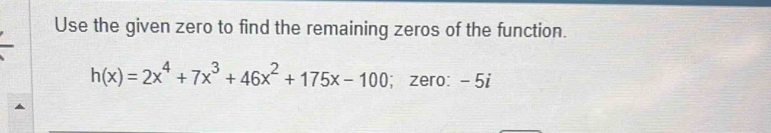 Use the given zero to find the remaining zeros of the function.
h(x)=2x^4+7x^3+46x^2+175x-100; zero: - 5i