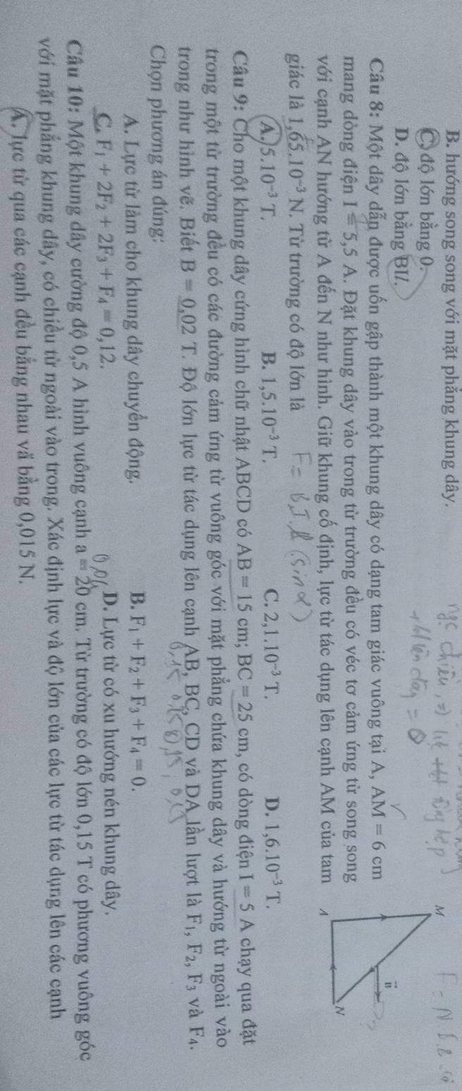 B. hướng song song với mặt phăng khung dây.
C, độ lớn bằng 0.
D. độ lớn bằng BI/.
Câu 8: Một dây dẫn được uốn gập thành một khung dây có dạng tam giác vuông tại A, AM=6cm
mang dòng điện I=5,5A. Đặt khung dây vào trong từ trường đều có véc tơ cảm ứng từ song song
với cạnh AN hướng từ A đến N như hình. Giữ khung cố định, lực từ tác dụng lên cạnh AM của tam
giác là 1,65.10^(-3)N T. Từ trường có độ lớn là
A. 5.10^(-3)T. B. 1,5.10^(-3)T. C. 2,1.10^(-3)T. D. 1,6.10^(-3)T.
Câu 9: Cho một khung dây cứng hình chữ nhật ABCD có AB=15cm;BC=25cm , có dòng điện I=5A chạy qua đặt
trong một từ trường đều có các đường cảm ứng từ vuông góc với mặt phẳng chứa khung dây và hướng từ ngoài vào
trong như hình vẽ. Biết B=_ 0,02 T. Độ lớn lực từ tác dụng lên cạnh AB.BC. , CD và DA lần lượt là F_1,F_2,F_3 và F_4.
Chọn phương án đúng:
A. Lực từ làm cho khung dây chuyển động. B. F_1+F_2+F_3+F_4=0.
C. F_1+2F_2+2F_3+F_4=0,12. D. Lực từ có xu hướng nén khung dây.
D
Câu 10: Một khung dây cường độ 0,5 A hình vuông cạnh a=20cm. Từ trường có độ lớn 0,15 T có phương vuông góc
với mặt phẳng khung dây, có chiều từ ngoài vào trong. Xác định lực và độ lớn của các lực từ tác dụng lên các cạnh
A. lực từ qua các cạnh đều bằng nhau vã bằng 0,015 N.