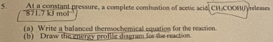 At a constant pressure, a complete combustion of acetic acid CH_3COO HO )releases
871.7kJmol^(-1)
(a) Write a balanced thermochemical equation for the reaction. 
(b) Draw the energy profile diagram for the reaction.