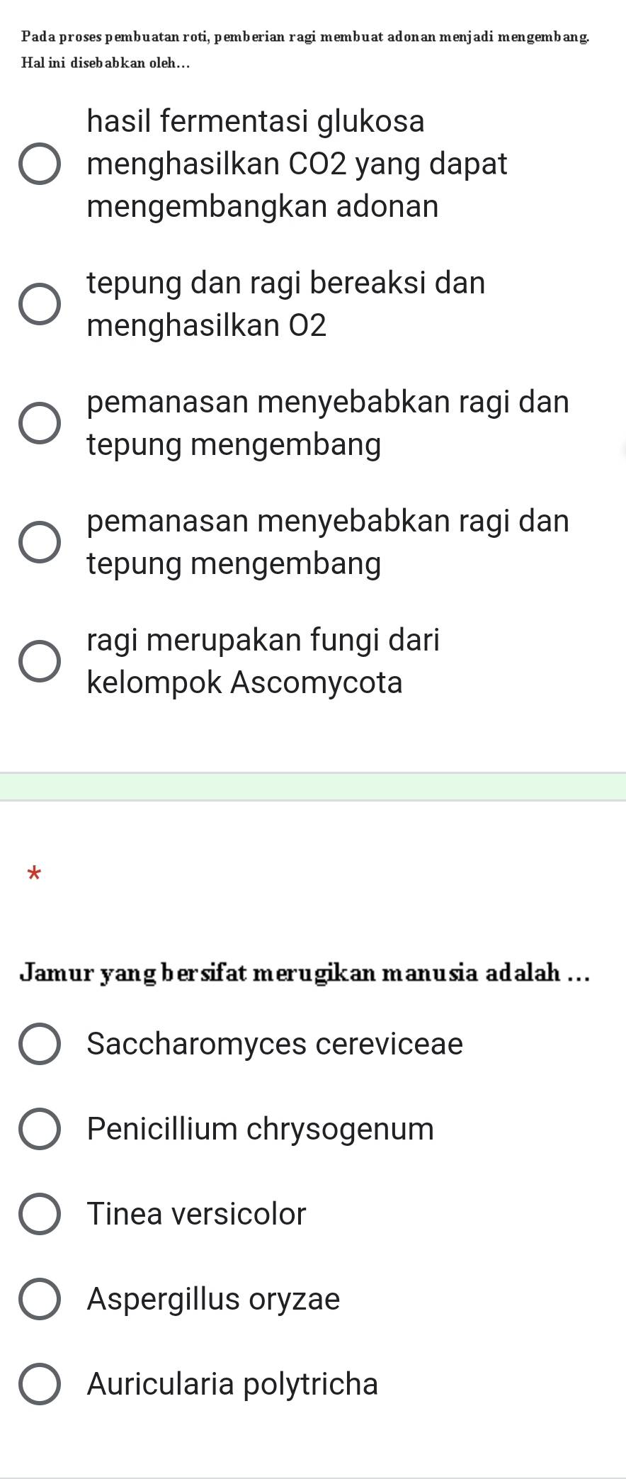 Pada proses pembuatan roti, pemberian ragi membuat adonan menjadi mengembang
Hal ini disebabkan oleh…..
hasil fermentasi glukosa
menghasilkan CO2 yang dapat
mengembangkan adonan
tepung dan ragi bereaksi dan
menghasilkan O2
pemanasan menyebabkan ragi dan
tepung mengembang
pemanasan menyebabkan ragi dan
tepung mengembang
ragi merupakan fungi dari
kelompok Ascomycota
*
Jamur yang bersifat merugikan manusia adalah ...
Saccharomyces cereviceae
Penicillium chrysogenum
Tinea versicolor
Aspergillus oryzae
Auricularia polytricha