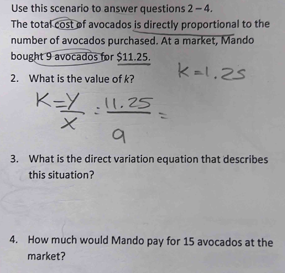 Use this scenario to answer questions 2 - 4. 
The total cost of avocados is directly proportional to the 
number of avocados purchased. At a market, Mando 
bought 9 avocados for $11.25. 
2. What is the value of k? 
3. What is the direct variation equation that describes 
this situation? 
4. How much would Mando pay for 15 avocados at the 
market?