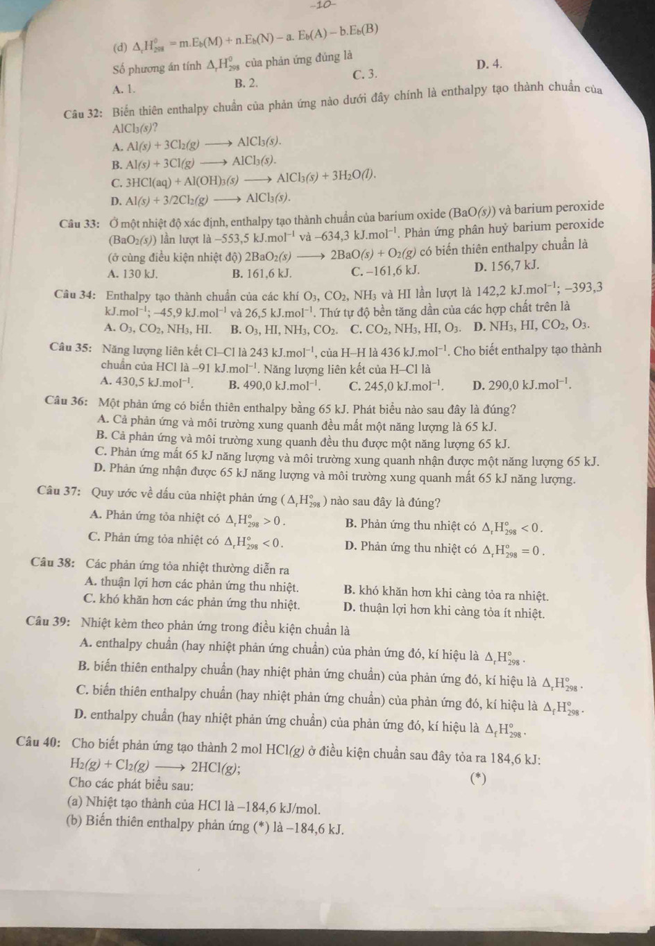 10
(d) △ _cH_(298)^0=m.E_b(M)+n.E_b(N)-a.E_b(A)-b.E_b(B)
Số phương án tính △ _rH_(298)^0 của phản ứng đúng là D. 4.
A. 1. B. 2. C. 3.
Câu 32: Biến thiên enthalpy chuẩn của phản ứng nào dưới đây chính là enthalpy tạo thành chuẩn của
AlCl_3(s) ?
A. Al(s)+3Cl_2(g)to AlCl_3(s).
B. Al(s)+3Cl(g)to AlCl_3(s).
C. 3HCl(aq)+Al(OH)_3(s)to AlCl_3(s)+3H_2O(l).
D. Al(s)+3/2Cl_2(g)to AlCl_3(s).
Câu 33: Ở một nhiệt độ xác định, enthalpy tạo thành chuẩn của barium oxide ở (BaO(s)) và barium peroxide
(BaO_2(s)) lần lượt là -553,5kJ.mol^(-1) và -634,3kJ.mol^(-1). Phản ứng phân huỷ barium peroxide
(ở cùng điều kiện nhiệt độ) 2BaO_2(s)to 2BaO(s)+O_2(g) có biến thiên enthalpy chuẩn là
A. 130 kJ. B. 161,6 kJ. C. -161,6kJ. D. 156,7 kJ.
Câu 34: Enthalpy tạo thành chuẩn của các khí O_3,CO_2, NH_3 và HI lần lượt là 142,2kJ.mol^(-1);-393,3
kJ. mol^(-1);-45,9kJ.mol^(-1) và 26,5kJ.mol^(-1). Thứ tự độ bền tăng dần của các hợp chất trên là
A. O_3,CO_2,NH_3,HI. B. O_3,HI,NH_3,CO_2. C. CO_2,NH_3,HI,O_3. D. NH_3,HI,CO_2,O_3.
Câu 35: Năng lượng liên kết C1-C1 là 243kJ.mol^(-1) , của H-H là 436kJ.mol^(-1). Cho biết enthalpy tạo thành
chuẩn của HCl là - -91kJ.mol^(-1). Năng lượng liên kết của H-Cl là
A. 430,5kJ.mol^(-1). B. 490,0kJ.mol^(-1). C. 245,0kJ.mol^(-1). D. 290,0kJ.moI^(-1).
Câu 36: Một phản ứng có biến thiên enthalpy bằng 65 kJ. Phát biểu nào sau đây là đúng?
A. Cả phản ứng và môi trường xung quanh đều mất một năng lượng là 65 kJ.
B. Cả phản ứng và môi trường xung quanh đều thu được một năng lượng 65 kJ.
C. Phản ứng mất 65 kJ năng lượng và môi trường xung quanh nhận được một năng lượng 65 kJ.
D. Phản ứng nhận được 65 kJ năng lượng và môi trường xung quanh mất 65 kJ năng lượng.
Câu 37: Quy ước về dấu của nhiệt phản ứng (△ _rH_(298)°) nào sau đây là đúng?
A. Phản ứng tỏa nhiệt có △ _rH_(298)^o>0. B. Phản ứng thu nhiệt có △ _rH_(298)°<0.
C. Phản ứng tỏa nhiệt có △ _rH_(298)°<0. D. Phản ứng thu nhiệt có △ _rH_(298)°=0.
Câu 38: Các phản ứng tỏa nhiệt thường diễn ra
A. thuận lợi hơn các phản ứng thu nhiệt. B. khó khăn hơn khi càng tỏa ra nhiệt.
C. khó khăn hơn các phản ứng thu nhiệt. D. thuận lợi hơn khi càng tỏa ít nhiệt.
Câu 39: Nhiệt kèm theo phản ứng trong điều kiện chuẩn là
A. enthalpy chuẩn (hay nhiệt phản ứng chuẩn) của phản ứng đó, kí hiệu là Δ Hỳ .
B. biến thiên enthalpy chuẩn (hay nhiệt phản ứng chuẩn) của phản ứng đó, kí hiệu là Δ H‰ .
C. biến thiên enthalpy chuẩn (hay nhiệt phản ứng chuẩn) của phản ứng đó, kí hiệu là Δ H‰ 
D. enthalpy chuẩn (hay nhiệt phản ứng chuẩn) của phản ứng đó, kí hiệu là △ _fH_(298)^o
Câu 40: Cho biết phản ứng tạo thành 2 mol 1 HCl(g) ở điều kiện chuẩn sau đây tỏa ra 184,6 kJ:
H_2(g)+Cl_2(g)to 2HCl(g);
Cho các phát biểu sau: (*)
(a) Nhiệt tạo thành của HCl là −184,6 kJ/mol.
(b) Biến thiên enthalpy phản ứng (*) là −184,6 kJ.