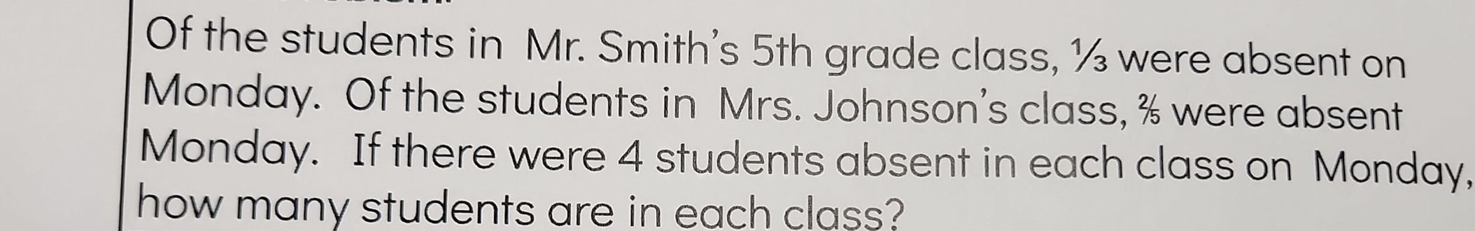 Of the students in Mr. Smith's 5th grade class, ½ were absent on 
Monday. Of the students in Mrs. Johnson's class, % were absent 
Monday. If there were 4 students absent in each class on Monday, 
how many students are in each class?