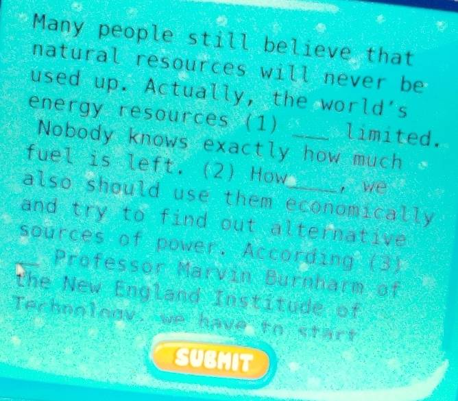 Many people still believe that 
natural resources will never be 
used up. Actually, the world's 
energy resources (1) _limited. 
Nobody knows exactly how much < 
fuel is left. (2) How 
, we 
also should use them economically 
and try to find out alternative 
_sources of power. According (3) 
Professor Marvin Burnharm of 
the New England Institude of 
Technology: we have to start 
SUBMIT