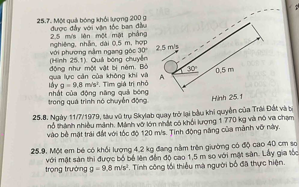 2 
25.7. Một quả bóng khối lượng 200 g
được đẩy với vận tốc ban đầu
2,5 m/s lên một mặt phẳng 
nghiêng, nhẫn, dài 0,5 m, hợp 
với phương nằm ngang góc 30° 2,5 m/s
(Hình 25.1). Quả bóng chuyển 
động như một vật bị ném. Bỏ
30°
qua lực cản của không khí và A 0,5 m
lấy g=9,8m/s^2. Tìm giá trị nhỏ 
nhất của động năng quả bóng 
trong quá trình nó chuyển động. 
Hình 25.1
25.8. Ngày 11/7/1979, tàu vũ trụ Skylab quay trở lại bầu khí quyền của Trái Đất và bị 
thổ thành nhiều mảnh. Mảnh vỡ lớn nhất có khối lượng 1 770 kg và nó va chạm 
vào bề mặt trái đất với tốc độ 120 m/s. Tính động năng của mảnh vỡ này. 
25.9. Một em bé có khối lượng 4,2 kg đang nằm trên giường có độ cao 40 cm sơ 
với mặt sàn thì được bố bế lên đến độ cao 1,5 m so với mặt sàn. Lấy gia tốc 
trọng trường g=9,8m/s^2. Tính công tối thiểu mà người bố đã thực hiện.