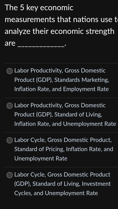 The 5 key economic
measurements that nations use t
analyze their economic strength
ar
Labor Productivity, Gross Domestic
Product (GDP), Standards Marketing,
Inflation Rate, and Employment Rate
Labor Productivity, Gross Domestic
Product (GDP), Standard of Living,
Inflation Rate, and Unemployment Rate
Labor Cycle, Gross Domestic Product,
Standard of Pricing, Inflation Rate, and
Unemployment Rate
Labor Cycle, Gross Domestic Product
(GDP), Standard of Living, Investment
Cycles, and Unemployment Rate