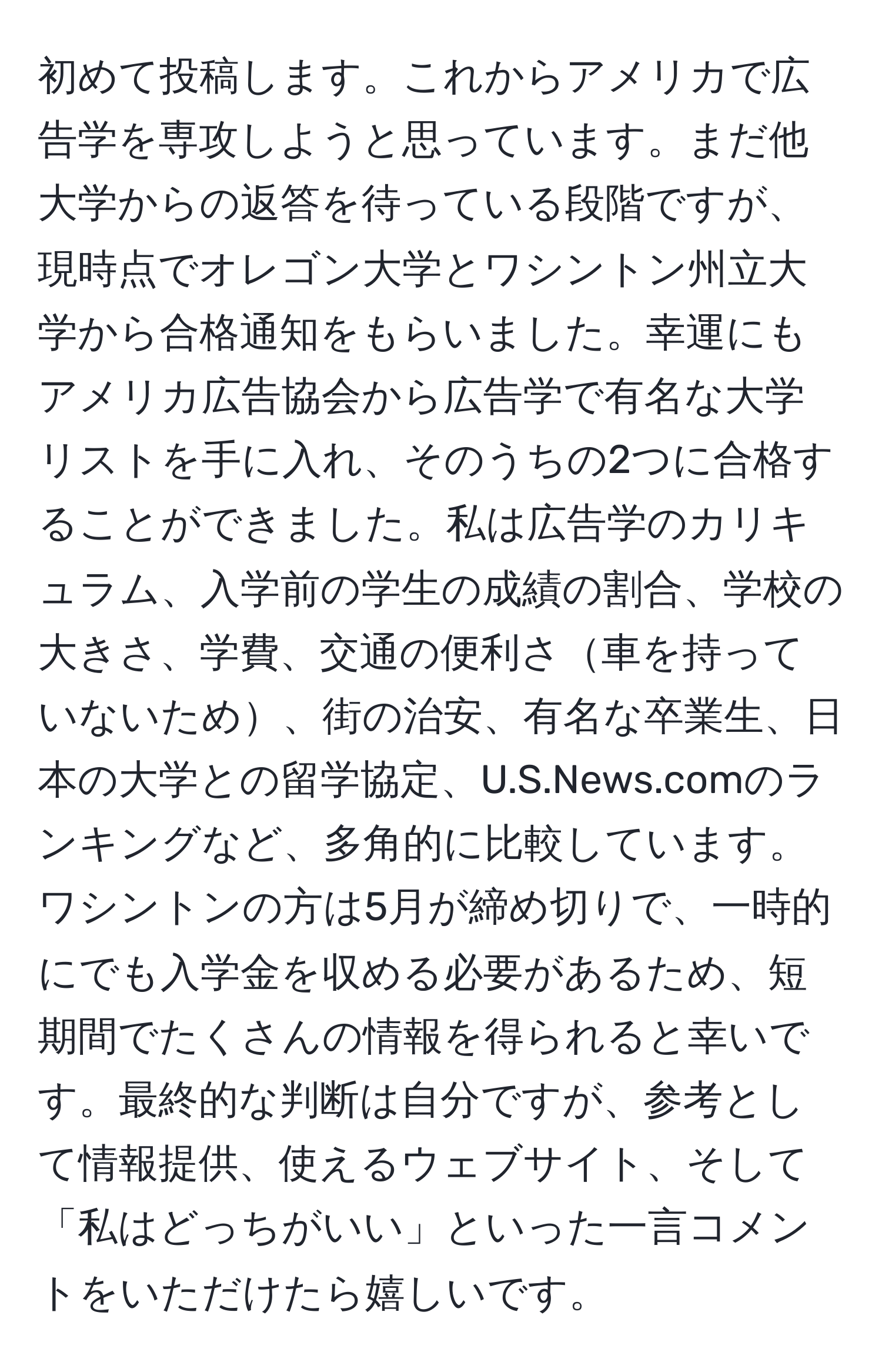 初めて投稿します。これからアメリカで広告学を専攻しようと思っています。まだ他大学からの返答を待っている段階ですが、現時点でオレゴン大学とワシントン州立大学から合格通知をもらいました。幸運にもアメリカ広告協会から広告学で有名な大学リストを手に入れ、そのうちの2つに合格することができました。私は広告学のカリキュラム、入学前の学生の成績の割合、学校の大きさ、学費、交通の便利さ車を持っていないため、街の治安、有名な卒業生、日本の大学との留学協定、U.S.News.comのランキングなど、多角的に比較しています。ワシントンの方は5月が締め切りで、一時的にでも入学金を収める必要があるため、短期間でたくさんの情報を得られると幸いです。最終的な判断は自分ですが、参考として情報提供、使えるウェブサイト、そして「私はどっちがいい」といった一言コメントをいただけたら嬉しいです。