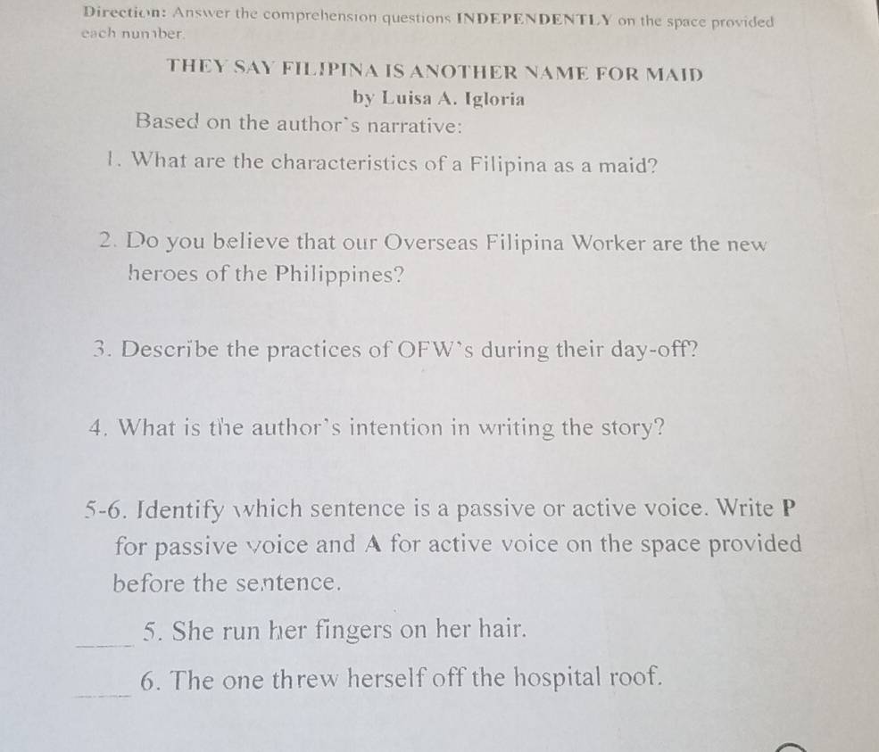 Direction: Answer the comprehension questions INDEPENDENTLY on the space provided 
each number. 
THEY SAY FILIPINA IS ANOTHER NAME FOR MAID 
by Luisa A. Igloria 
Based on the author`s narrative: 
1. What are the characteristics of a Filipina as a maid? 
2. Do you believe that our Overseas Filipina Worker are the new 
heroes of the Philippines? 
3. Describe the practices of OFW’s during their day-off? 
4. What is the author's intention in writing the story? 
5-6. Identify which sentence is a passive or active voice. Write P 
for passive voice and A for active voice on the space provided 
before the sentence. 
_ 
5. She run her fingers on her hair. 
_ 
6. The one threw herself off the hospital roof.