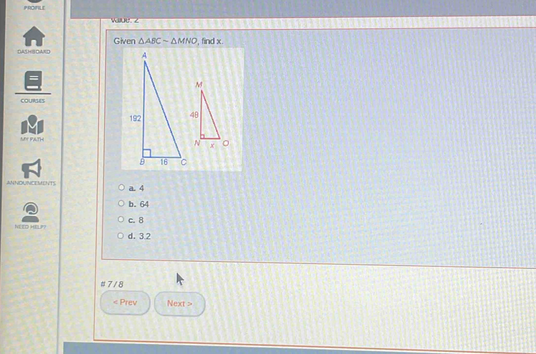 PROIFILE
we 
Given △ ABCsim △ MNO find x.
DASHBOARD
COURSES
MY PATH
ANNDUNCEMENTS a. 4
b. 64
c. 8
NEED HELP?
d. 3.2
# 7 / 8
< Prev Next >