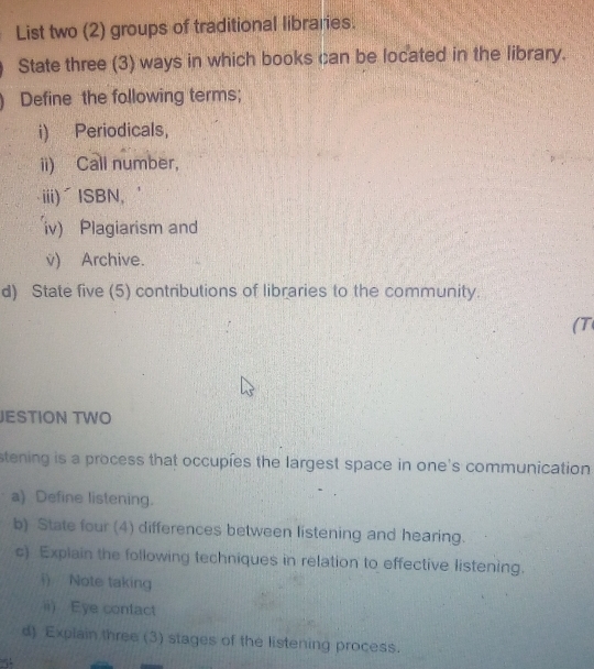 List two (2) groups of traditional libraries. 
State three (3) ways in which books can be located in the library. 
Define the following terms; 
i) Periodicals, 
ii) Call number, 
iii)ζISBN, 
iv) Plagiarism and 
v) Archive. 
d) State five (5) contributions of libraries to the community 
(T 
JESTION TWO 
stening is a process that occupies the largest space in one's communication 
a) Define listening. 
b) State four (4) differences between listening and hearing. 
c) Explain the following techniques in relation to effective listening. 
i) Note taking 
ii) Eye contact 
d) Explain three (3) stages of the listening process.