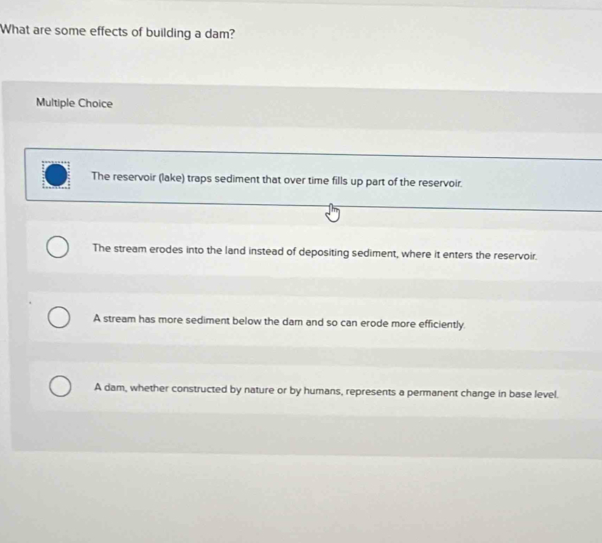 What are some effects of building a dam?
Multiple Choice
The reservoir (lake) traps sediment that over time fills up part of the reservoir.
The stream erodes into the land instead of depositing sediment, where it enters the reservoir.
A stream has more sediment below the dam and so can erode more efficiently
A dam, whether constructed by nature or by humans, represents a permanent change in base level.