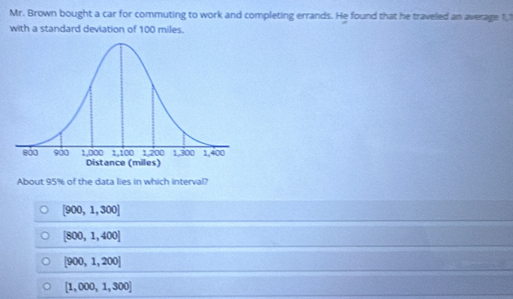 Mr. Brown bought a car for commuting to work and completing errands. He found that he traveled an average 11
with a standard deviation of 100 miles.
About 95% of the data lies in which interval?
[900,1,300]
[800,1,400]
[900,1,200]
[1,000,1,300]