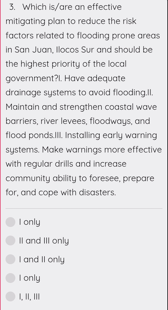 Which is/are an effective
mitigating plan to reduce the risk 
factors related to flooding prone areas
in San Juan, Ilocos Sur and should be
the highest priority of the local
government?I. Have adequate
drainage systems to avoid flooding.II.
Maintain and strengthen coastal wave
barriers, river levees, floodways, and
flood ponds.III. Installing early warning
systems. Make warnings more effective
with regular drills and increase
community ability to foresee, prepare
for, and cope with disasters.
I only
II and III only
I and II only
I only
I, II, ⅢI