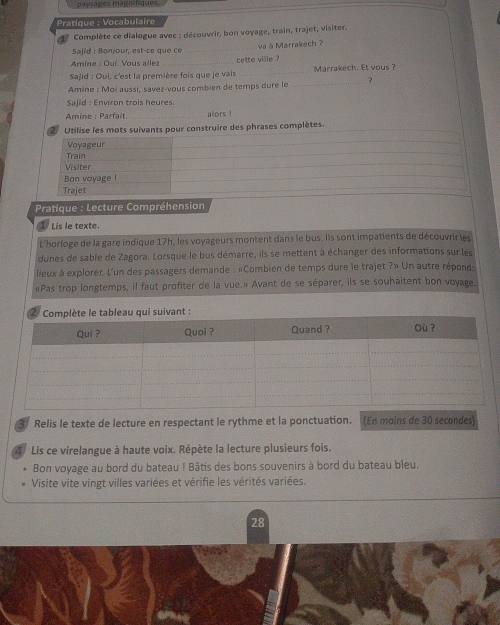 paysages magnifiques. 
Pratique : Vocabulaire 
Complète ce dialogue avec : découvrir, bon voyage, train, trajet, visiter. 
Sajid : Bonjour, est-ce que ce _va à Marrakech ? 
Amine : Ouí. Vous allez _cette ville ? 
Sajid : Oui, c'est la première fois que je vais_ Marrakech. Et vous? 
Amine : Moi aussi, savez-vous combien de temps dure le _? 
Sajid : Environ trois heures 
Amine : Parfait. _alors ! 
2 Utilise les mots suivants pour construire des phrases complètes. 
Voyageur 
Train 
Visiter 
Bon voyage ! 
Trajet 
Pratique : Lecture Compréhension 
Lis le texte 
L'horioge de la gare indique 17h, les voyageurs montent dans le bus. Ils sont impatients de découvrir les 
dunes de sable de Zagora. Lorsque le bus démarre, ils se mettent à échanger des informations sur les 
lieux à explorer. L'un des passagers demande : «Combien de temps dure le trajet ?» Un autre réponds 
«Pas trop longtemps, il faut profiter de la vue.» Avant de se séparer, ils se souhaitent bon voyage. 
3/ Relis le texte de lecture en respectant le rythme et la ponctuation. (En maíns de 30 secondes) 
Lis ce virelangue à haute voix. Répète la lecture plusieurs fois. 
Bon voyage au bord du bateau ! Bâtis des bons souvenirs à bord du bateau bleu. 
Visite vite vingt villes variées et vérifie les vérités variées. 
28