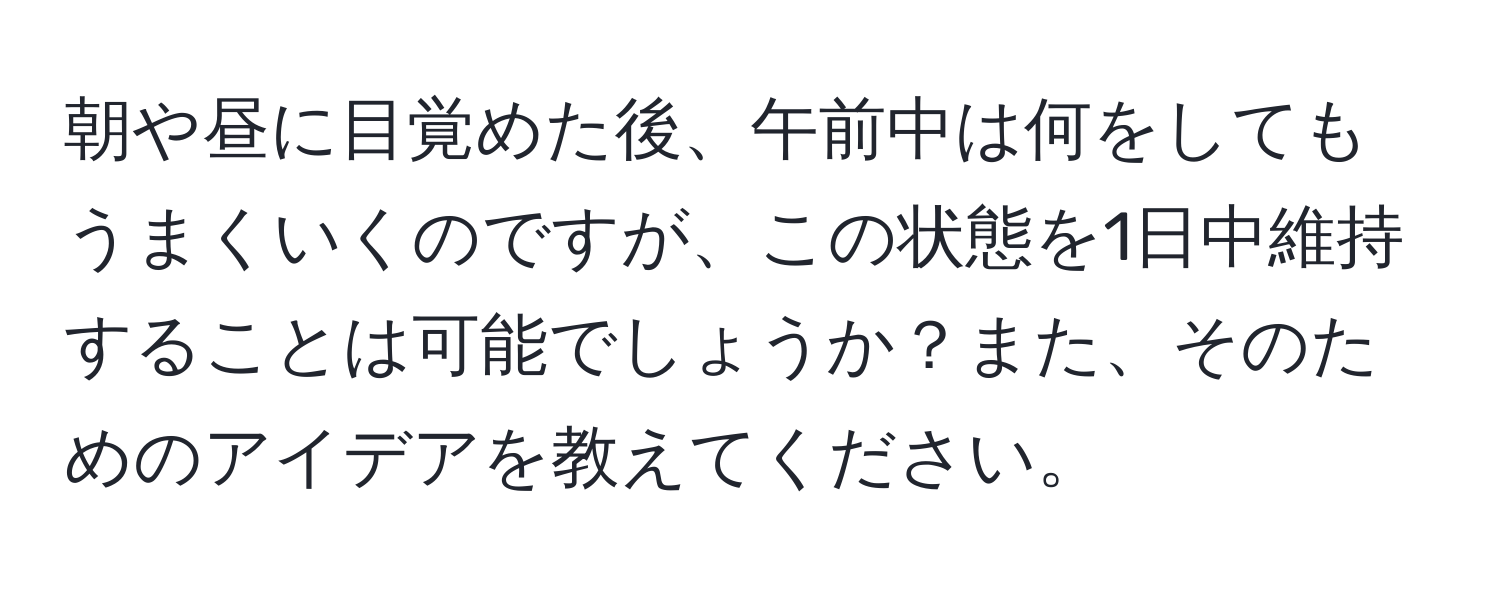 朝や昼に目覚めた後、午前中は何をしてもうまくいくのですが、この状態を1日中維持することは可能でしょうか？また、そのためのアイデアを教えてください。