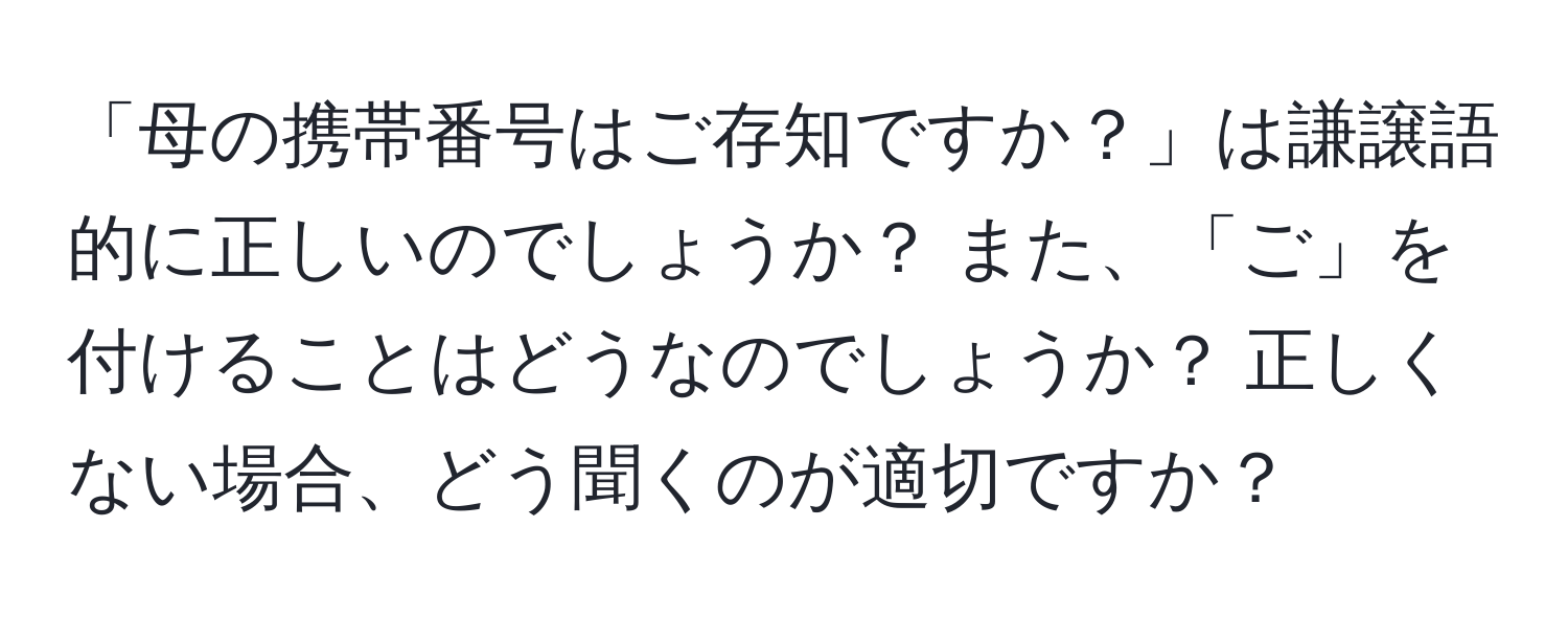 「母の携帯番号はご存知ですか？」は謙譲語的に正しいのでしょうか？ また、「ご」を付けることはどうなのでしょうか？ 正しくない場合、どう聞くのが適切ですか？