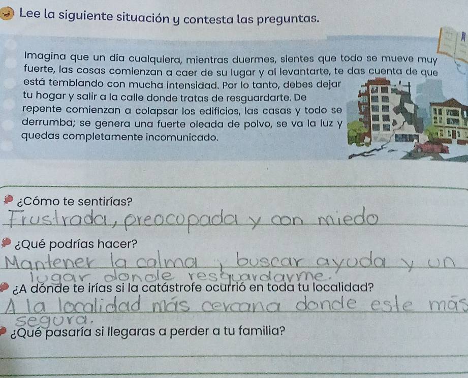 Lee la siguiente situación y contesta las preguntas. 
Imagina que un día cualquiera, mientras duermes, sientes que todo se mueve muy 
fuerte, las cosas comienzan a caer de su lugar y al levantarte, te das cuenta de que 
está temblando con mucha intensidad. Por lo tanto, debes dejar 
tu hogar y salir a la calle donde tratas de resguardarte. De 
repente comienzan a colapsar los edificios, las casas y todo se 
derrumba; se genera una fuerte oleada de polvo, se va la luz y 
quedas completamente incomunicado. 
_ 
_ 
¿Cómo te sentirías? 
_ 
¿Qué podrías hacer? 
_ 
¿A dónde te irías si la catástrofe ocurrió en toda tu localidad? 
_ 

¿Qué pasaría si llegaras a perder a tu familia? 
_ 
_