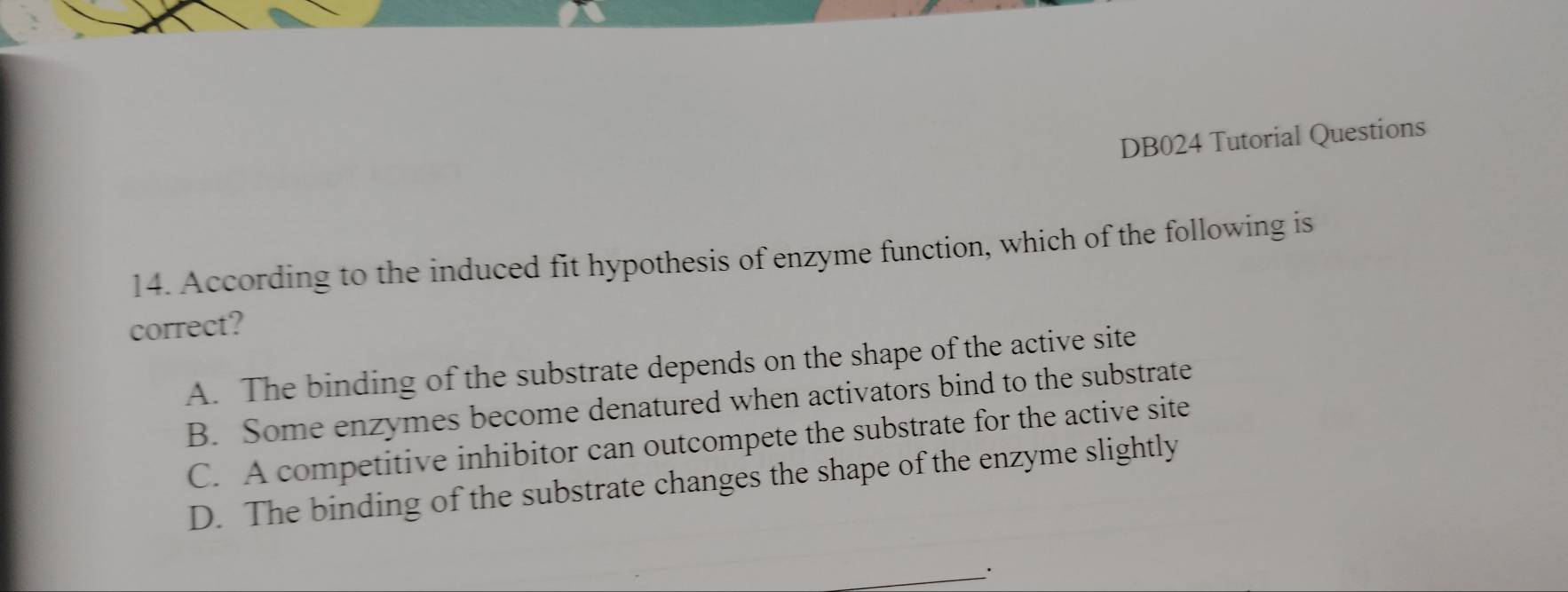 DB024 Tutorial Questions
14. According to the induced fit hypothesis of enzyme function, which of the following is
correct?
A. The binding of the substrate depends on the shape of the active site
B. Some enzymes become denatured when activators bind to the substrate
C. A competitive inhibitor can outcompete the substrate for the active site
D. The binding of the substrate changes the shape of the enzyme slightly
__·