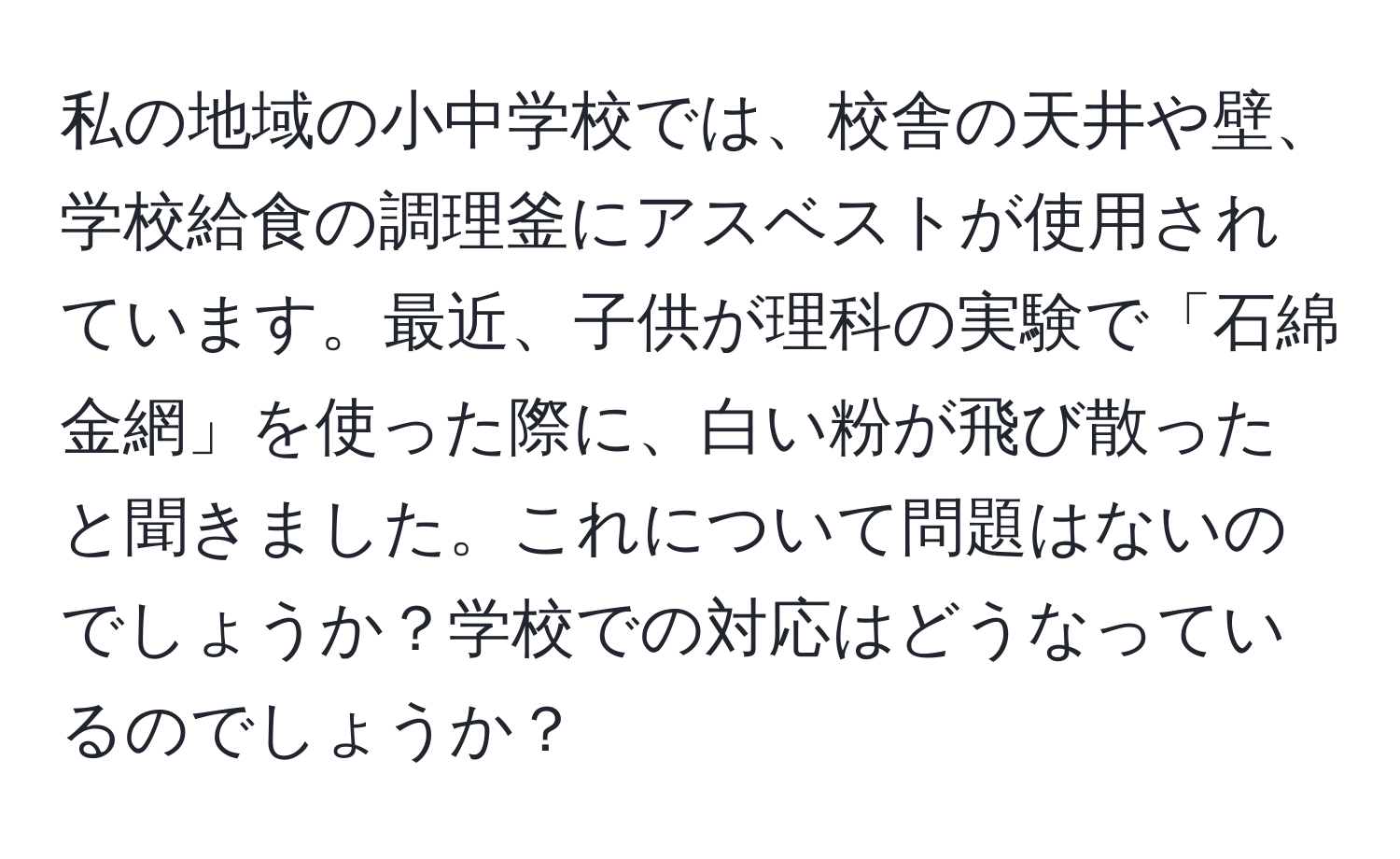 私の地域の小中学校では、校舎の天井や壁、学校給食の調理釜にアスベストが使用されています。最近、子供が理科の実験で「石綿金網」を使った際に、白い粉が飛び散ったと聞きました。これについて問題はないのでしょうか？学校での対応はどうなっているのでしょうか？